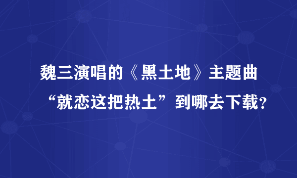 魏三演唱的《黑土地》主题曲“就恋这把热土”到哪去下载？