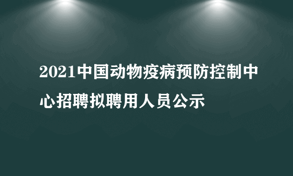 2021中国动物疫病预防控制中心招聘拟聘用人员公示