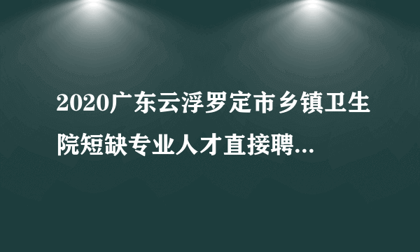 2020广东云浮罗定市乡镇卫生院短缺专业人才直接聘用人员名单公示