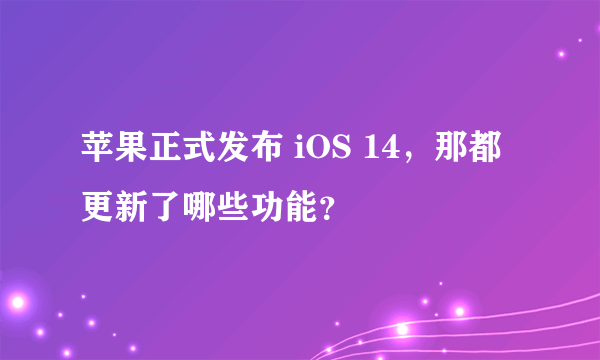 苹果正式发布 iOS 14，那都更新了哪些功能？