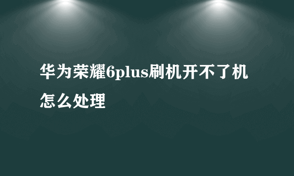 华为荣耀6plus刷机开不了机怎么处理