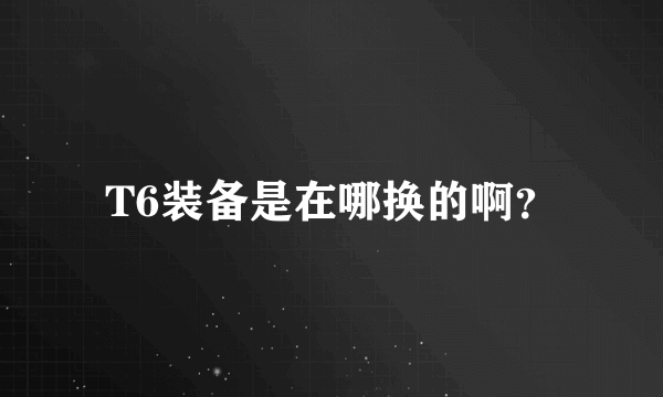 T6装备是在哪换的啊？