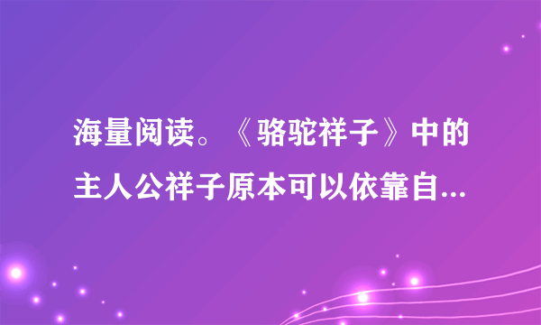 海量阅读。《骆驼祥子》中的主人公祥子原本可以依靠自己的能力实现他的梦想，为了这个梦想他一次次与命运抗争，却以惨败告终。祥子最大的梦想是____。