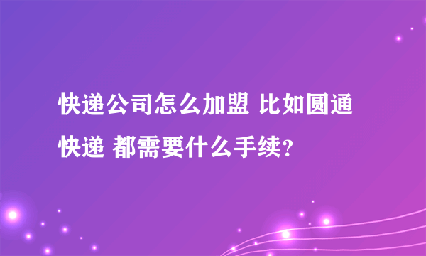 快递公司怎么加盟 比如圆通快递 都需要什么手续？