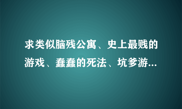 求类似脑残公寓、史上最贱的游戏、蠢蠢的死法、坑爹游戏这类的游戏