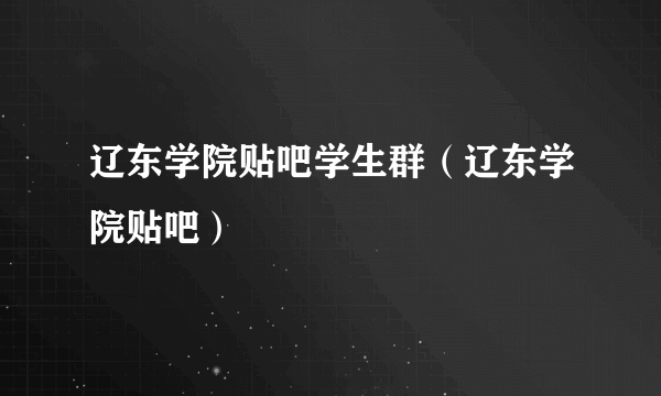 辽东学院贴吧学生群（辽东学院贴吧）