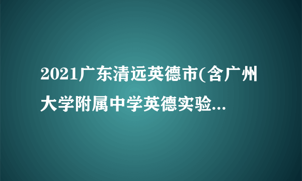 2021广东清远英德市(含广州大学附属中学英德实验学校)招聘教师考试总成绩的通知