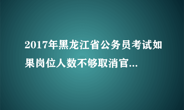 2017年黑龙江省公务员考试如果岗位人数不够取消官方会通知吗？