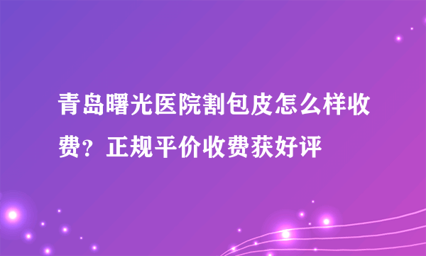 青岛曙光医院割包皮怎么样收费？正规平价收费获好评