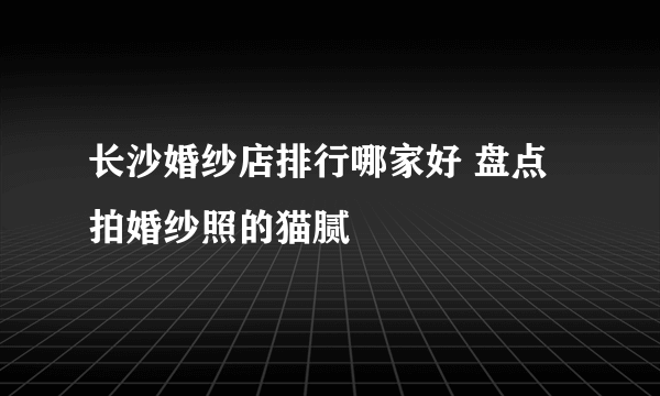 长沙婚纱店排行哪家好 盘点拍婚纱照的猫腻