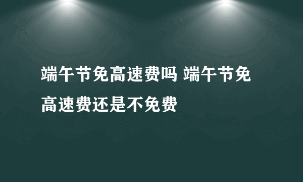 端午节免高速费吗 端午节免高速费还是不免费
