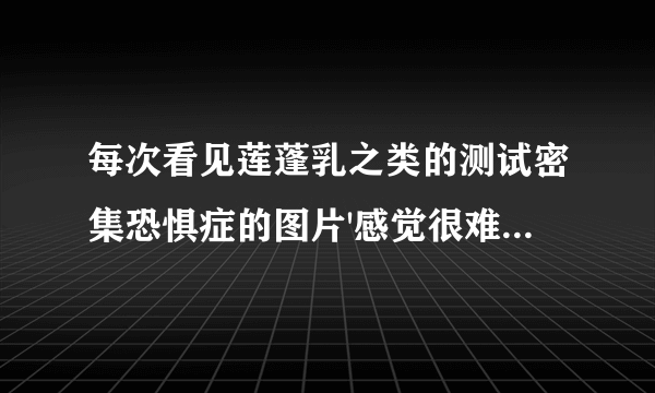 每次看见莲蓬乳之类的测试密集恐惧症的图片'感觉很难受'这是怎