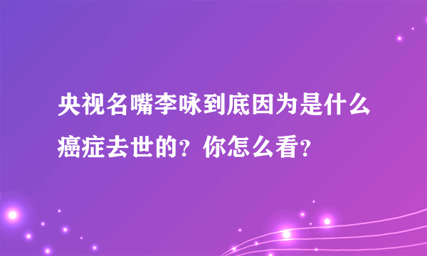 央视名嘴李咏到底因为是什么癌症去世的？你怎么看？