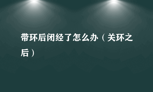 带环后闭经了怎么办（关环之后）