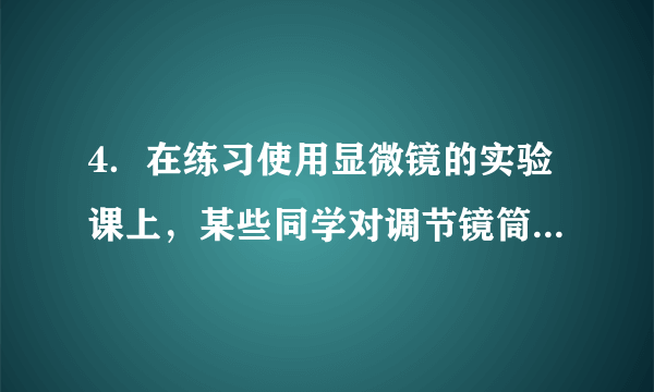 4．在练习使用显微镜的实验课上，某些同学对调节镜筒进行了下列操作，正确的是（　　）A．先转动细准焦螺旋，再转动粗准焦螺旋	  B．转动细准焦螺旋时，会使镜筒快速升降	C．逆时针转动粗准焦螺旋，会使镜筒缓缓下降	  D．镜筒下降时，要从侧面看物镜和玻片的距离