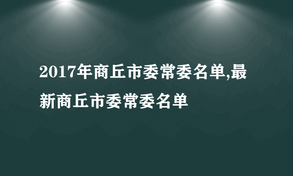 2017年商丘市委常委名单,最新商丘市委常委名单