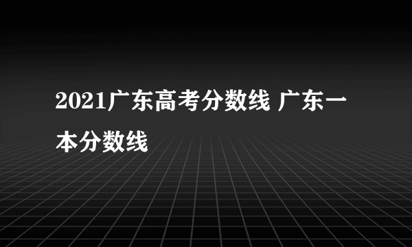 2021广东高考分数线 广东一本分数线
