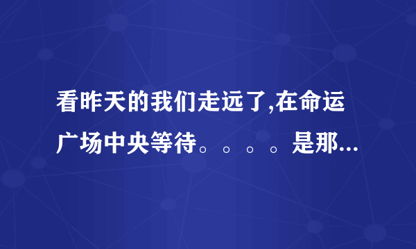 看昨天的我们走远了,在命运广场中央等待。。。。是那首歌的歌词啊