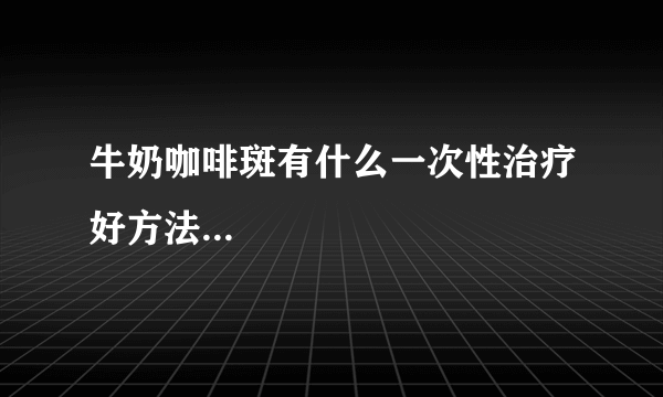 牛奶咖啡斑有什么一次性治疗好方法...