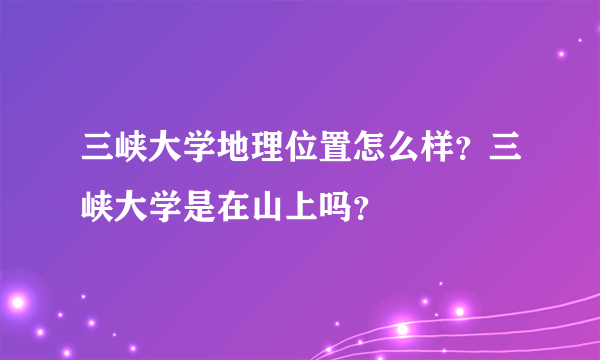三峡大学地理位置怎么样？三峡大学是在山上吗？