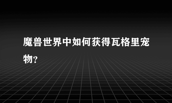 魔兽世界中如何获得瓦格里宠物？