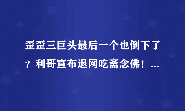 歪歪三巨头最后一个也倒下了？利哥宣布退网吃斋念佛！是炒作还是