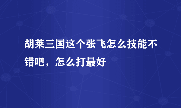 胡莱三国这个张飞怎么技能不错吧，怎么打最好