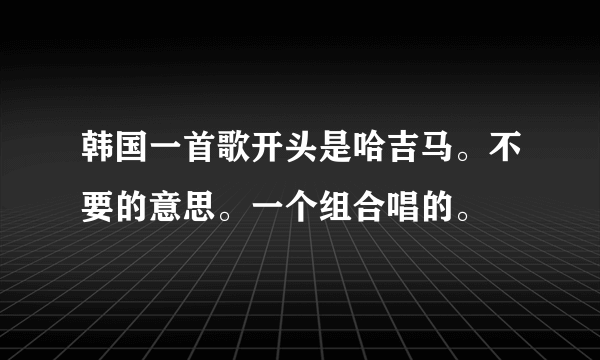 韩国一首歌开头是哈吉马。不要的意思。一个组合唱的。