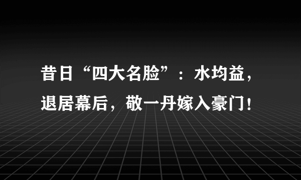 昔日“四大名脸”：水均益，退居幕后，敬一丹嫁入豪门！