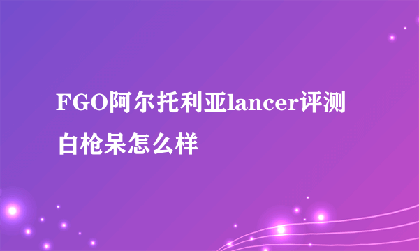 FGO阿尔托利亚lancer评测 白枪呆怎么样