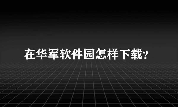 在华军软件园怎样下载？