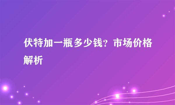 伏特加一瓶多少钱？市场价格解析