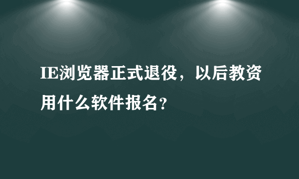 IE浏览器正式退役，以后教资用什么软件报名？