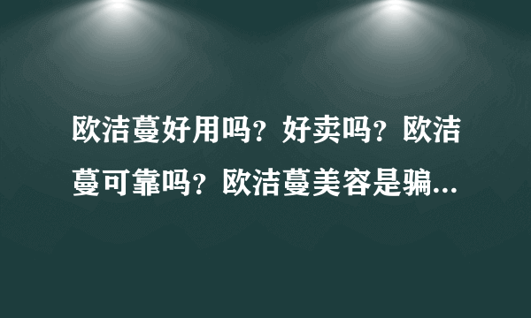 欧洁蔓好用吗？好卖吗？欧洁蔓可靠吗？欧洁蔓美容是骗人的吗？给5分，希望能给个可观的答案，全部分都没了