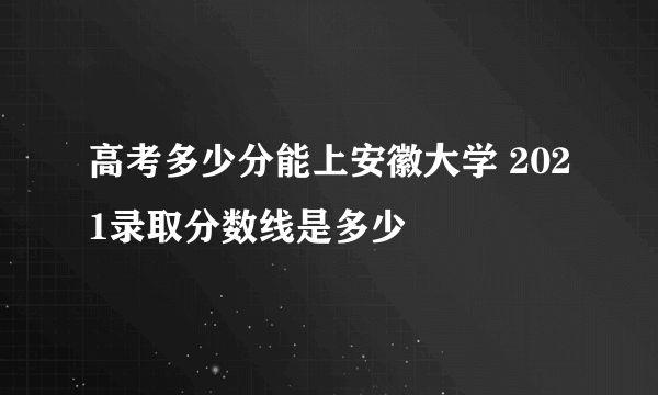 高考多少分能上安徽大学 2021录取分数线是多少