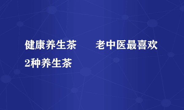 健康养生茶      老中医最喜欢2种养生茶