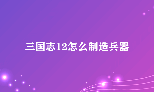三国志12怎么制造兵器