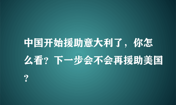 中国开始援助意大利了，你怎么看？下一步会不会再援助美国？