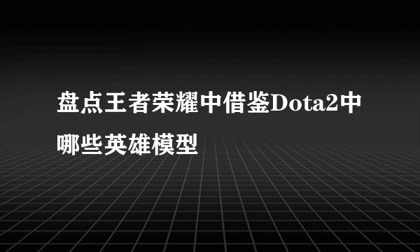 盘点王者荣耀中借鉴Dota2中哪些英雄模型