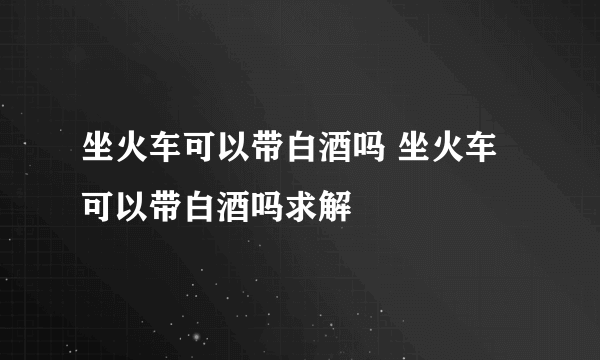 坐火车可以带白酒吗 坐火车可以带白酒吗求解