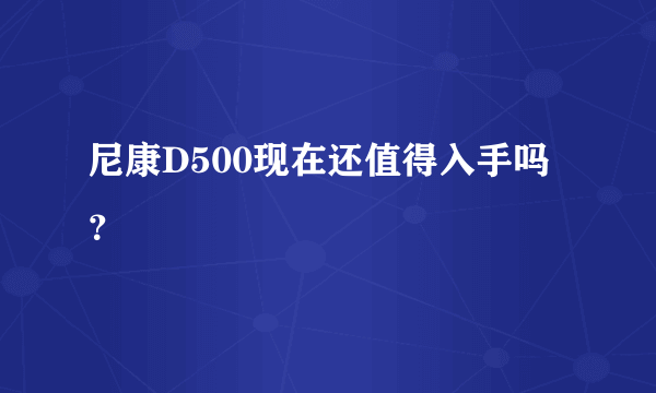 尼康D500现在还值得入手吗？