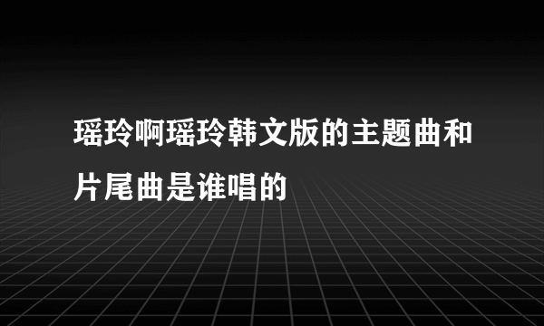 瑶玲啊瑶玲韩文版的主题曲和片尾曲是谁唱的