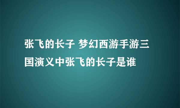 张飞的长子 梦幻西游手游三国演义中张飞的长子是谁
