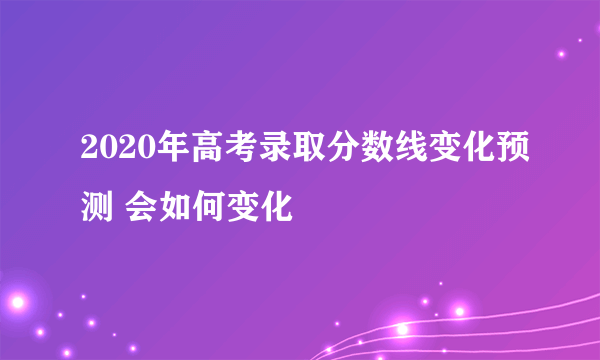 2020年高考录取分数线变化预测 会如何变化