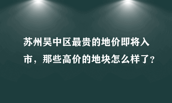 苏州吴中区最贵的地价即将入市，那些高价的地块怎么样了？