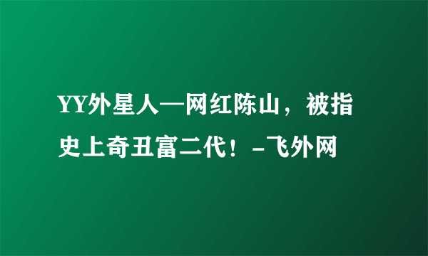 YY外星人—网红陈山，被指史上奇丑富二代！-飞外网