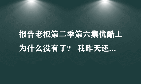 报告老板第二季第六集优酷上为什么没有了？ 我昨天还看的，今天就没