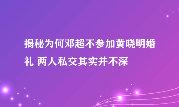 揭秘为何邓超不参加黄晓明婚礼 两人私交其实并不深