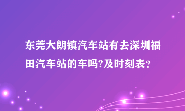 东莞大朗镇汽车站有去深圳福田汽车站的车吗?及时刻表？