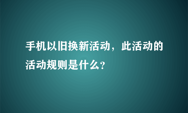 手机以旧换新活动，此活动的活动规则是什么？